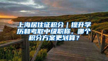 上海居住证积分｜提升学历和考取中级职称，哪个积分方案更划算？