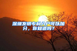 深圳发明专利入户可以加分，你知道吗？