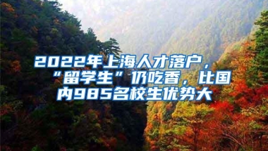 2022年上海人才落户，“留学生”仍吃香，比国内985名校生优势大