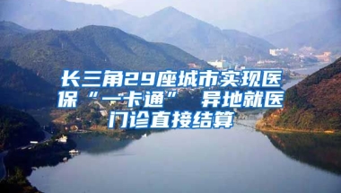 长三角29座城市实现医保“一卡通” 异地就医门诊直接结算