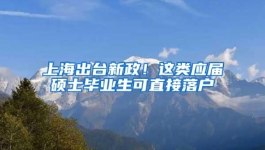 上海出台新政！这类应届硕士毕业生可直接落户