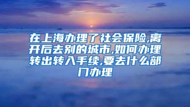 在上海办理了社会保险,离开后去别的城市,如何办理转出转入手续,要去什么部门办理