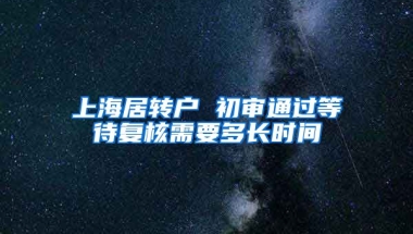 上海居转户 初审通过等待复核需要多长时间