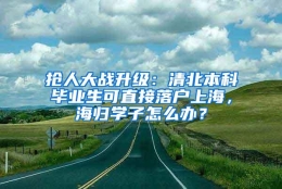 抢人大战升级：清北本科毕业生可直接落户上海，海归学子怎么办？