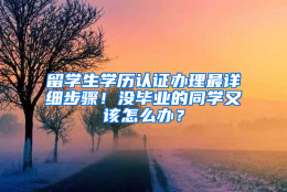 留学生学历认证办理最详细步骤！没毕业的同学又该怎么办？