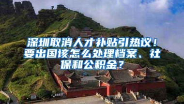 深圳取消人才补贴引热议！要出国该怎么处理档案、社保和公积金？