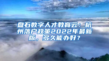 盘石数字人才教育云：杭州落户政策2022年最新版，多久能办好？