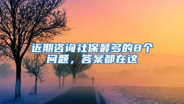 近期咨询社保最多的8个问题，答案都在这