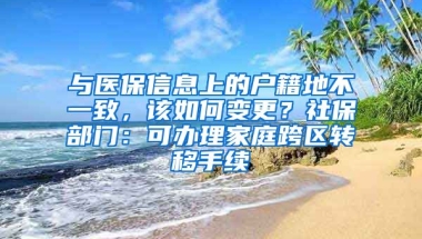 与医保信息上的户籍地不一致，该如何变更？社保部门：可办理家庭跨区转移手续