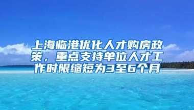 上海临港优化人才购房政策，重点支持单位人才工作时限缩短为3至6个月