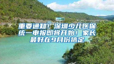 重要通知！深圳少儿医保统一申报即将开始！家长最好在9月份搞定