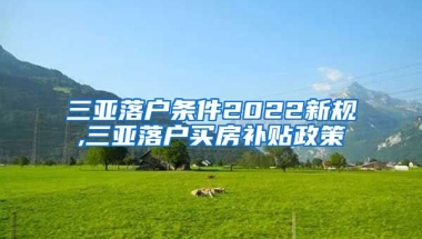 三亚落户条件2022新规,三亚落户买房补贴政策