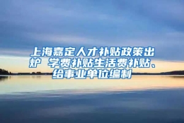 上海嘉定人才补贴政策出炉 学费补贴生活费补贴、给事业单位编制