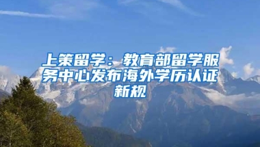 上策留学：教育部留学服务中心发布海外学历认证新规