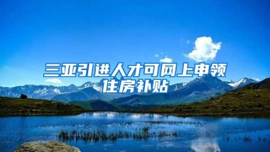 三亚引进人才可网上申领住房补贴