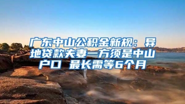 广东中山公积金新规：异地贷款夫妻一方须是中山户口 最长需等6个月