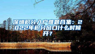 深圳积分入户难题合集：2022年积分窗口什么时候开？