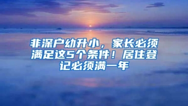 非深户幼升小，家长必须满足这5个条件！居住登记必须满一年