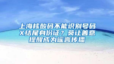 上海核酸码不能识别号码X结尾身份证？莫让善意提醒成为谣言传播