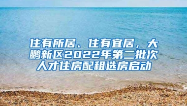 住有所居、住有宜居，大鹏新区2022年第二批次人才住房配租选房启动