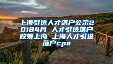 上海引进人才落户公示20184月 人才引进落户政策上海 上海人才引进落户cpa