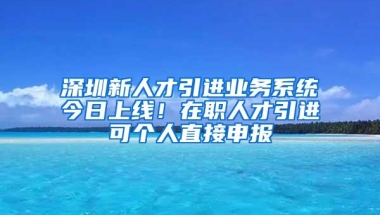 深圳新人才引进业务系统今日上线！在职人才引进可个人直接申报