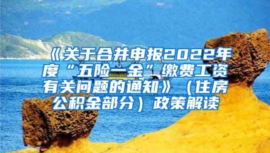 《关于合并申报2022年度“五险一金”缴费工资有关问题的通知》（住房公积金部分）政策解读