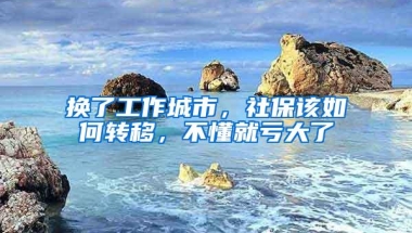 换了工作城市，社保该如何转移，不懂就亏大了