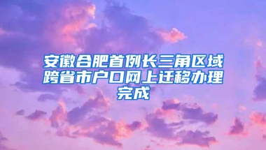 安徽合肥首例长三角区域跨省市户口网上迁移办理完成