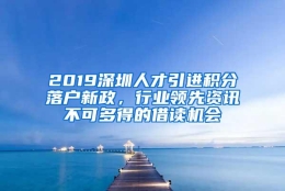 2019深圳人才引进积分落户新政，行业领先资讯不可多得的借读机会