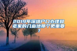 2019年深圳户口办理和老家的几亩地那个更重要？