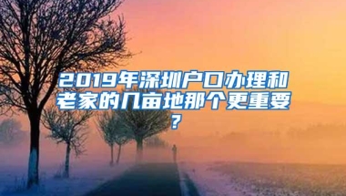 2019年深圳户口办理和老家的几亩地那个更重要？