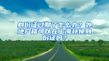 身份证过期了怎么办？外地户籍可以在上海补换身份证吗？