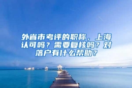 外省市考评的职称，上海认可吗？需要复核吗？对落户有什么帮助？