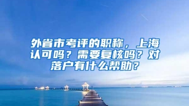 外省市考评的职称，上海认可吗？需要复核吗？对落户有什么帮助？