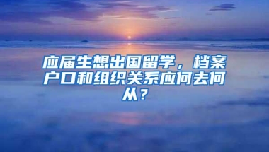 应届生想出国留学，档案户口和组织关系应何去何从？