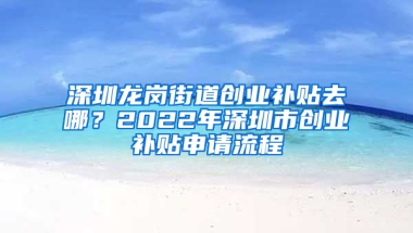 深圳龙岗街道创业补贴去哪？2022年深圳市创业补贴申请流程