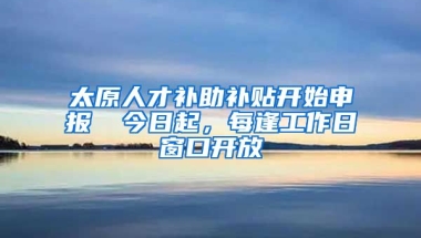 太原人才补助补贴开始申报→ 今日起，每逢工作日窗口开放