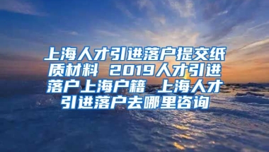 上海人才引进落户提交纸质材料 2019人才引进落户上海户籍 上海人才引进落户去哪里咨询