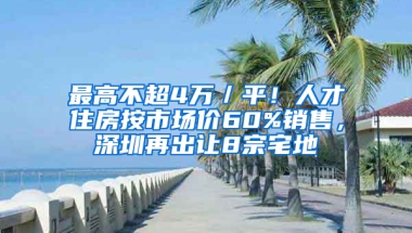 最高不超4万／平！人才住房按市场价60%销售，深圳再出让8宗宅地