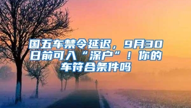 国五车禁令延迟，9月30日前可入“深户”！你的车符合条件吗