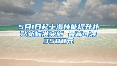 5月1日起上海技能提升补贴新标准实施 最高可领3500元