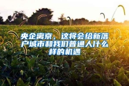 央企离京，这将会给新落户城市和我们普通人什么样的机遇