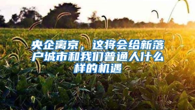 央企离京，这将会给新落户城市和我们普通人什么样的机遇