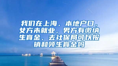 我们在上海，本地户口，女方未就业，男方有缴纳生育金，去社保局可以报销和领生育金吗