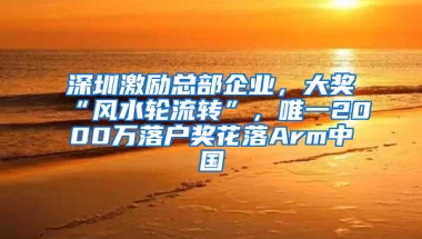 深圳激励总部企业，大奖“风水轮流转”，唯一2000万落户奖花落Arm中国