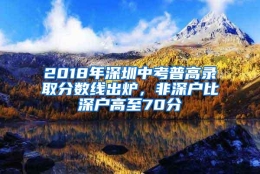 2018年深圳中考普高录取分数线出炉，非深户比深户高至70分