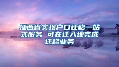 江西省实现户口迁移一站式服务 可在迁入地完成迁移业务