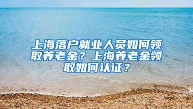 上海落户就业人员如何领取养老金？上海养老金领取如何认证？