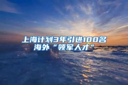 上海计划3年引进100名海外“领军人才”